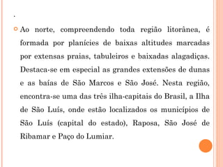 . Ao norte, compreendendo toda região litorânea, é formada por planícies de baixas altitudes marcadas por extensas praias, tabuleiros e baixadas alagadiças. Destaca-se em especial as grandes extensões de dunas e as baías de São Marcos e São José. Nesta região, encontra-se uma das três ilha-capitais do Brasil, a Ilha de São Luís, onde estão localizados os municípios de São Luís (capital do estado), Raposa, São José de Ribamar e Paço do Lumiar.  