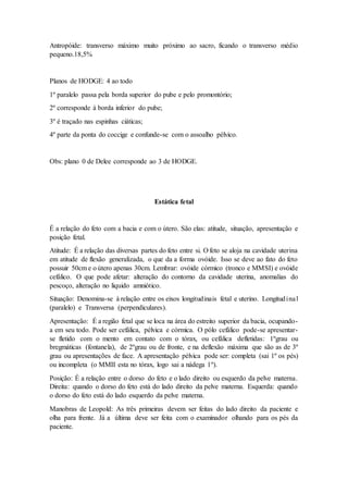 Antropóide: transverso máximo muito próximo ao sacro, ficando o transverso médio
pequeno.18,5%
Planos de HODGE: 4 ao todo
1º paralelo passa pela borda superior do pube e pelo promontório;
2º corresponde à borda inferior do pube;
3º é traçado nas espinhas ciáticas;
4º parte da ponta do coccige e confunde-se com o assoalho pélvico.
Obs: plano 0 de Delee corresponde ao 3 de HODGE.
Estática fetal
É a relação do feto com a bacia e com o útero. São elas: atitude, situação, apresentação e
posição fetal.
Atitude: É a relação das diversas partes do feto entre si. O feto se aloja na cavidade uterina
em atitude de flexão generalizada, o que da a forma ovóide. Isso se deve ao fato do feto
possuir 50cm e o útero apenas 30cm. Lembrar: ovóide córmico (tronco e MMSI) e ovóide
cefálico. O que pode afetar: alteração do contorno da cavidade uterina, anomalias do
pescoço, alteração no liquido amniótico.
Situação: Denomina-se à relação entre os eixos longitudinais fetal e uterino. Longitudinal
(paralelo) e Transversa (perpendiculares).
Apresentação: É a região fetal que se loca na área do estreito superior da bacia, ocupando-
a em seu todo. Pode ser cefálica, pélvica e córmica. O pólo cefálico pode-se apresentar-
se fletido com o mento em contato com o tórax, ou cefálica defletidas: 1ºgrau ou
bregmáticas (fontanela), de 2ºgrau ou de fronte, e na deflexão máxima que são as de 3º
grau ou apresentações de face. A apresentação pélvica pode ser: completa (sai 1º os pés)
ou incompleta (o MMII esta no tórax, logo sai a nádega 1º).
Posição: É a relação entre o dorso do feto e o lado direito ou esquerdo da pelve materna.
Direita: quando o dorso do feto está do lado direito da pelve materna. Esquerda: quando
o dorso do feto está do lado esquerdo da pelve materna.
Manobras de Leopold: As três primeiras devem ser feitas do lado direito da paciente e
olha para frente. Já a última deve ser feita com o examinador olhando para os pés da
paciente.
 
