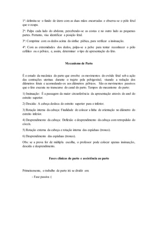 1ª: delimita-se o fundo de útero com as duas mãos encurvadas e observa-se o pólo fetal
que o ocupa.
2ª: Palpa cada lado do abdome, percebendo-se as costas e no outro lado as pequenas
partes. Portanto, visa identificar a posição fetal.
3ª: Comprime com os dedos acima da sínfise púbica, para verificar a insinuação.
4ª: Com as extremidades dos dedos, palpa-se a pelve para tentar reconhecer o pólo
cefálico ou o pélvico, e, assim, determinar o tipo de apresentação do feto.
Mecanismo de Parto
É o estudo da mecânica do parto que envolve os movimentos do ovóide fetal sob a ação
das contrações uterinas durante o trajeto pela pelvigenital, visando a redução dos
diâmetros fetais e acomodando-os aos diâmetros pélvicos. São os movimentos passivos
que o feto executa no transcurso do canal do parto. Tempos do mecanismo do parto:
1) Insinuação: É a passagem da maior circunferência da apresentação através do anel do
estreito superior.
2) Descida: A cabeça desloca do estreito superior para o inferior.
3) Rotação interna da cabeça: Finalidade de colocar a linha de orientação no diâmetro do
estreito inferior.
4) Desprendimento da cabeça: Deflexão e desprendimento da cabeça com retropulsão do
cóccix.
5) Rotação externa da cabeça e rotação interna das espáduas (tronco).
6) Desprendimento das espáduas (tronco).
Obs: se a prova for de múltipla escolha, o professor pode colocar apenas insinuação,
descida e desprendimento.
Fases clínicas do parto e assistência ao parto
Primeiramente, o trabalho de parto irá se dividir em:
- Fase passiva (
 