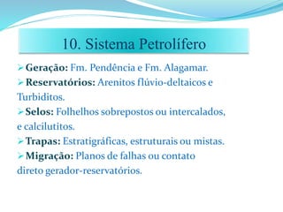 Geração: Fm. Pendência e Fm. Alagamar.
Reservatórios: Arenitos flúvio-deltaicos e
Turbiditos.
Selos: Folhelhos sobrepostos ou intercalados,
e calcilutitos.
Trapas: Estratigráficas, estruturais ou mistas.
Migração: Planos de falhas ou contato
direto gerador-reservatórios.
10. Sistema Petrolífero
 