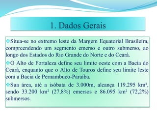 Situa-se no extremo leste da Margem Equatorial Brasileira,
compreendendo um segmento emerso e outro submerso, ao
longo dos Estados do Rio Grande do Norte e do Ceará.
O Alto de Fortaleza define seu limite oeste com a Bacia do
Ceará, enquanto que o Alto de Touros define seu limite leste
com a Bacia de Pernambuco-Paraíba.
Sua área, até a isóbata de 3.000m, alcança 119.295 km²,
sendo 33.200 km² (27,8%) emersos e 86.095 km² (72,2%)
submersos.
 