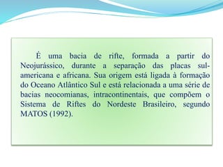 É uma bacia de rifte, formada a partir do
Neojurássico, durante a separação das placas sul-
americana e africana. Sua origem está ligada à formação
do Oceano Atlântico Sul e está relacionada a uma série de
bacias neocomianas, intracontinentais, que compõem o
Sistema de Riftes do Nordeste Brasileiro, segundo
MATOS (1992).
 