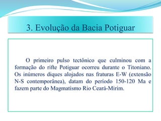 O primeiro pulso tectônico que culminou com a
formação do rifte Potiguar ocorreu durante o Titoniano.
Os inúmeros diques alojados nas fraturas E-W (extensão
N-S contemporânea), datam do período 150-120 Ma e
fazem parte do Magmatismo Rio Ceará-Mirim.
3. Evolução da Bacia Potiguar
 