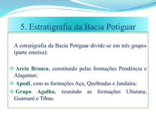 A estratigrafia da Bacia Potiguar divide-se em três grupos
(parte emersa):
 Areia Branca, constituído pelas formações Pendência e
Alagamar;
 Apodi, com as formações Açu, Quebradas e Jandaíra;
 Grupo Agulha, reunindo as formações Ubarana,
Guamaré e Tibau.
5. Estratigrafia da Bacia Potiguar
 