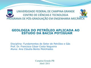 UNIVERSIDADE FEDERAL DE CAMPINA GRANDE
CENTRO DE CIÊNCIAS E TECNOLOGIA
PROGRAMA DE PÓS-GRADUAÇÃO EM ENGENHARIA MECÂNICA
GEOLOGIA DO PETRÓLEO APLICADA AO
ESTUDO DA BACIA POTIGUAR
Disciplina: Fundamentos do Setor de Petróleo e Gás
Prof. Dr. Francisco César Costa Nogueira
Aluna: Ana Cláudia Bento Melchíades
Campina Grande-PB
Abril /2011
 