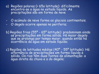 a) Regiões polares (> 65o latitude): dificilmente
encontra-se a água no estado líquido. As
precipitações são em forma de neve
- O acúmulo de neve forma os glaciais continentais.
- O degelo ocorre apenas na periferia;
b) Regiões frias (55º - 65º latitude): predominam ainda
as precipitações em forma sólida. Há maior degelo
que se prolonga por tempo maior, quando então há
ocorrência da água em estado líquido;
c) Regiões de latitudes médias (40º - 55º latitude): Há
alternância de precipitações em forma líquida e
sólida. Os rios têm duas fontes de alimentação: a
água direta da chuva e a do degelo;
 