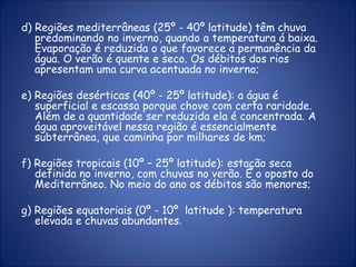 d) Regiões mediterrâneas (25º - 40º latitude) têm chuva
predominando no inverno, quando a temperatura á baixa.
Evaporação é reduzida o que favorece a permanência da
água. O verão é quente e seco. Os débitos dos rios
apresentam uma curva acentuada no inverno;
e) Regiões desérticas (40º - 25º latitude): a água é
superficial e escassa porque chove com certa raridade.
Além de a quantidade ser reduzida ela é concentrada. A
água aproveitável nessa região é essencialmente
subterrânea, que caminha por milhares de km;
f) Regiões tropicais (10º – 25º latitude): estação seca
definida no inverno, com chuvas no verão. É o oposto do
Mediterrâneo. No meio do ano os débitos são menores;
g) Regiões equatoriais (0º - 10º latitude ): temperatura
elevada e chuvas abundantes.
 