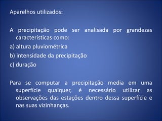 Aparelhos utilizados:
A precipitação pode ser analisada por grandezas
características como:
a) altura pluviométrica
b) intensidade da precipitação
c) duração
Para se computar a precipitação media em uma
superfície qualquer, é necessário utilizar as
observações das estações dentro dessa superfície e
nas suas vizinhanças.
 