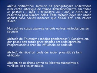 Média aritmética: soma-se as precipitações observadas
num certo intervalo de tempo simultaneamente em todos
os postos ( 1 mês, 1 trimestre ou 1 ano) e dividi-se o
resultado pelo número delas. Esse método deve ser usado
apenas para bacias menores que 5.000 Km2 com relevo
suave.
Nos outros casos usam-se os dois outros métodos que se
seguem:
Método de Thiessem ( médias ponderadas ): Consiste em
dar pesos aos totais precipitados em cada aparelho.
Proporcionais à área de influência de cada um.
Método de isioetas: pode dar maior precisão se bem
utilizado.
Medem-se as áreas entre as isioetas sucessivas e
verifica-se o valor médio.
 