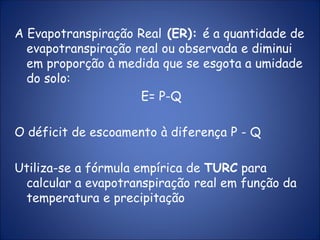 A Evapotranspiração Real (ER): é a quantidade de
evapotranspiração real ou observada e diminui
em proporção à medida que se esgota a umidade
do solo:
E= P-Q
O déficit de escoamento à diferença P - Q
Utiliza-se a fórmula empírica de TURC para
calcular a evapotranspiração real em função da
temperatura e precipitação
 
