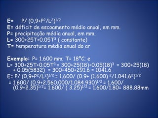 E= P/ (0,9+P2/L2)1/2
E= déficit de escoamento médio anual, em mm.
P= precipitação média anual, em mm.
L= 300+25T+0.05T3 ( constante)
T= temperatura média anual do ar
Exemplo: P= 1.600 mm; T= 18ºC; e
L= 300+25T+0.05T3 = 300+25(18)+0.05(18)3 = 300+25(18)
+ 0.05(5832) = 300+450+291.6 = 1041.6
E= P/ (0,9+P2/L2)1/2 = 1.600/ (0.9+ (1.600) 2/1.041.62)1/2
= 1.600/ (0.9+2.560.000/1.084.930)1/2 = 1.600/
(0.9+2.35)1/2= 1.600/ ( 3.25)1/2 = 1.600/1.80= 888.88mm
 