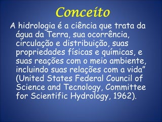 Conceito
A hidrologia é a ciência que trata da
água da Terra, sua ocorrência,
circulação e distribuição, suas
propriedades físicas e químicas, e
suas reações com o meio ambiente,
incluindo suas relações com a vida”
(United States Federal Council of
Science and Tecnology, Committee
for Scientific Hydrology, 1962).
 