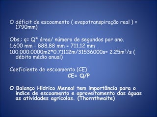 O déficit de escoamento ( evapotranspiração real ) =
1790mm)
Obs.: q= Q* área/ número de segundos por ano.
1.600 mm - 888.88 mm = 711.12 mm
100.000.0000m2*0.71112m/31536000s= 2.25m3/s (
débito médio anual)
Coeficiente de escoamento (CE)
CE= Q/P
O Balanço Hídrico Mensal tem importância para o
índice de escoamento e aproveitamento das águas
as atividades agrícolas. (Thornthwaite)
 