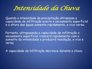 Quando a intensidade da precipitação ultrapassa a
capacidade de infiltração ocorre o escoamento superficial
e a altura das águas aumenta rapidamente, e vice-versa;
Portanto, ultrapassada a capacidade de infiltração o
escoamento superficial crescerá rapidamente com o
aumento da intensidade e produzirá inundação, e vice e
versa;
A capacidade de infiltração decresce durante a chuva.
Intensidade da Chuva
 