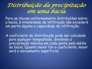 Para as chuvas uniformemente distribuídas sobre
a bacia, à intensidade de infiltração não excederá
em parte alguma a capacidade de infiltração;
A coeficiente de distribuição pode ser calculada
para qualquer tempestade, dividindo a
precipitação máxima em cada ponto pela média
da bacia. Quanto maior for o coeficiente, maior
será o escoamento superficial.
Distribuição da precipitação
em uma bacia
 