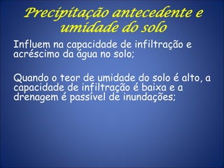 Influem na capacidade de infiltração e
acréscimo da água no solo;
Quando o teor de umidade do solo é alto, a
capacidade de infiltração é baixa e a
drenagem é passível de inundações;
Precipitação antecedente e
umidade do solo
 