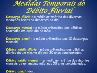 Descarga diária = a média aritmética das diversas
medições feitas no decorres do dia;
Descarga mensal = a média aritmética dos débitos
ocorridos em cada dia do mês;
Descarga anual = a média aritmética das 12 descargas
mensais;
Débito médio diário = média aritmética dos débitos
diários de um mesmo dia nos 30 anos considerados;
Débito médio mensal = a media aritmética dos débitos
mensais de um mesmo mês, nos 30 anos considerados;
Débito anual: idem.
Medidas Temporais do
Débito Fluvial
 