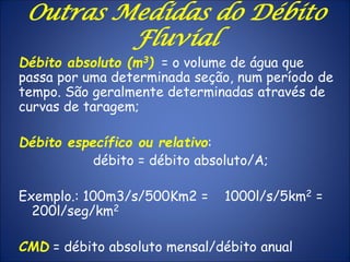 Débito absoluto (m3) = o volume de água que
passa por uma determinada seção, num período de
tempo. São geralmente determinadas através de
curvas de taragem;
Débito específico ou relativo:
débito = débito absoluto/A;
Exemplo.: 100m3/s/500Km2 = 1000l/s/5km2 =
200l/seg/km2
CMD = débito absoluto mensal/débito anual
Outras Medidas do Débito
Fluvial
 