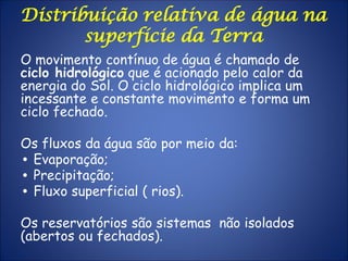 Distribuição relativa de água na
superfície da Terra
O movimento contínuo de água é chamado de
ciclo hidrológico que é acionado pelo calor da
energia do Sol. O ciclo hidrológico implica um
incessante e constante movimento e forma um
ciclo fechado.
Os fluxos da água são por meio da:
• Evaporação;
• Precipitação;
• Fluxo superficial ( rios).
Os reservatórios são sistemas não isolados
(abertos ou fechados).
 