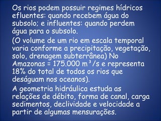 Os rios podem possuir regimes hídricos
efluentes: quando recebem água do
subsolo; e influentes: quando perdem
água para o subsolo.
(O volume de um rio em escala temporal
varia conforme a precipitação, vegetação,
solo, drenagem subterrânea) No
Amazonas = 175.000 m³/s e representa
18% do total de todos os rios que
deságuam nos oceanos).
A geometria hidráulica estuda as
relações de débito, forma de canal, carga
sedimentos, declividade e velocidade a
partir de algumas mensurações.
 