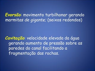 Evorsão: movimento turbilhonar gerando
marmitas de gigante; (seixos redondos)
Cavitação: velocidade elevada da água
gerando aumento de pressão sobre as
paredes do canal facilitando a
fragmentação das rochas.
 