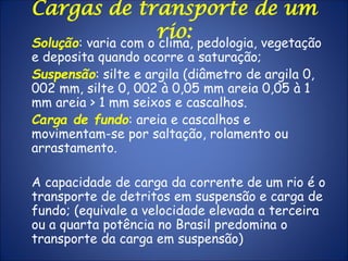 Cargas de transporte de um
rio:Solução: varia com o clima, pedologia, vegetação
e deposita quando ocorre a saturação;
Suspensão: silte e argila (diâmetro de argila 0,
002 mm, silte 0, 002 à 0,05 mm areia 0,05 à 1
mm areia > 1 mm seixos e cascalhos.
Carga de fundo: areia e cascalhos e
movimentam-se por saltação, rolamento ou
arrastamento.
A capacidade de carga da corrente de um rio é o
transporte de detritos em suspensão e carga de
fundo; (equivale a velocidade elevada a terceira
ou a quarta potência no Brasil predomina o
transporte da carga em suspensão)
 