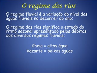 O regime fluvial é a variação do nível das
águas fluviais no decorrer do ano;
O regime dos rios significa o estudo do
ritmo sazonal apresentado pelos débitos
dos diversos regimes fluviais;
Cheia = altas água
Vazante = baixas águas
O regime dos rios
 