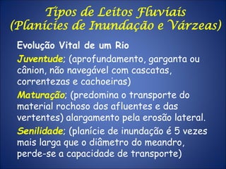 Tipos de Leitos Fluviais
(Planícies de Inundação e Várzeas)
Evolução Vital de um Rio
Juventude; (aprofundamento, garganta ou
cânion, não navegável com cascatas,
correntezas e cachoeiras)
Maturação; (predomina o transporte do
material rochoso dos afluentes e das
vertentes) alargamento pela erosão lateral.
Senilidade; (planície de inundação é 5 vezes
mais larga que o diâmetro do meandro,
perde-se a capacidade de transporte)
 