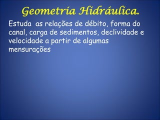 Geometria Hidráulica.
Estuda as relações de débito, forma do
canal, carga de sedimentos, declividade e
velocidade a partir de algumas
mensurações
 