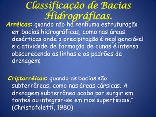 Arréicas: quando não há nenhuma estruturação
em bacias hidrográficas, como nas áreas
desérticas onde a precipitação é negligenciável
e a atividade de formação de dunas é intensa
obscurecendo as linhas e os padrões de
drenagem;
Criptorréicas: quando as bacias são
subterrâneas, como nas áreas cársicas. A
drenagem subterrânea acaba por surgir em
fontes ou integrar-se em rios superficiais.”
(Christofoletti, 1980)
Classificação de Bacias
Hidrográficas.
 