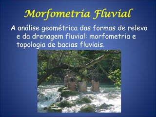 A análise geométrica das formas de relevo
e da drenagem fluvial: morfometria e
topologia de bacias fluviais.
Morfometria Fluvial
 