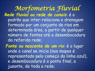 Rede fluvial ou rede de canais: é o
padrão que inter-relaciona o drenagem
formado por um conjunto de rios em
determinada área, a partir de qualquer
número de fontes até a desembocadura
da referida rede;
Fonte ou nascente de um rio: é o lugar
onde o canal se inicia (nos mapas é
representado pelo começo da linha azul),
e desembocadura é o ponto final, a
jusante, de toda a rede;
Morfometria Fluvial
 