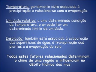 Temperatura: geralmente esta associada à
precipitação e relaciona-se com a evaporação.
Umidade relativa: a uma determinada condição
de temperatura, o ar pode ter um
determinado limite de umidade.
Insolação: também está associada à evaporação
das superfícies de água, à transpiração das
plantas e à evaporação do solo.
Todos estes fatores relacionados determinam
o clima de uma região e influenciam no
débito hídrico dos rios
 