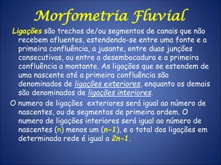 Ligações são trechos de/ou segmentos de canais que não
recebem afluentes, estendendo-se entre uma fonte e a
primeira confluência, a jusante, entre duas junções
consecutivas, ou entre a desembocadura e a primeira
confluência a montante. As ligações que se estendem de
uma nascente até a primeira confluência são
denominados de ligações exteriores, enquanto os demais
são denominados de ligações interiores.
O numero de ligações exteriores será igual ao número de
nascentes, ou de segmentos de primeira ordem. O
numero de ligações interiores será igual ao número de
nascentes (n) menos um (n-1), e o total dos ligações em
determinada rede é igual a 2n-1.
Morfometria Fluvial
 