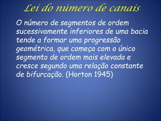 O número de segmentos de ordem
sucessivamente inferiores de uma bacia
tende a formar uma progressão
geométrica, que começa com o único
segmento de ordem mais elevada e
cresce segundo uma relação constante
de bifurcação. (Horton 1945)
Lei do número de canais
 
