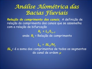 Análise Alométrica das
Bacias Fluviais
Relação do comprimento dos canais: A definição de
relação do comprimento dos canais que se assemelha
com a relação de bifurcação
RL = Lm/Lm-1
onde: RL = Relação de comprimento
Lm = SLm/Nm
SLm= é a soma dos comprimentos de todos os segmentos
do canal de ordem m
 