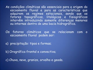 As condições climáticas são essenciais para a origem do
escoamento fluvial e para as características que
adquirem os regimes estacionais, sendo que os
fatores topográficos, litológicos e fisiográficos
intervêm introduzindo somente diferenças menores
ou internas dentro de uma bacia hidrográfica.
Os fatores climáticos que se relacionam com o
escoamento fluvial podem ser:
a) precipitação: tipos e formas;
b) Orográfica frontal e convectiva;
c) Chuva, neve, granizo, orvalho e geada.
 