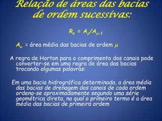 Relação de áreas das bacias
de ordem sucessivas:
Ra = Am/Am-1
Au = área média das bacias de ordem m
A regra de Horton para o comprimento dos canais pode
converter-se em uma regra de área das bacias
trocando algumas palavras:
Em uma bacia hidrográfica determinada, a área média
das bacias de drenagem dos canais de cada ordem
ordena-se aproximadamente segundo uma série
geométrica direta, na qual o primeiro termo é a área
média das bacias de primeira ordem
 