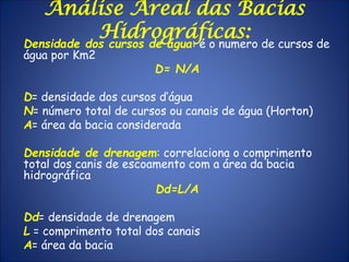Densidade dos cursos de água: é o numero de cursos de
água por Km2
D= N/A
D= densidade dos cursos d’água
N= número total de cursos ou canais de água (Horton)
A= área da bacia considerada
Densidade de drenagem: correlaciona o comprimento
total dos canis de escoamento com a área da bacia
hidrográfica
Dd=L/A
Dd= densidade de drenagem
L = comprimento total dos canais
A= área da bacia
Análise Areal das Bacias
Hidrográficas:
 