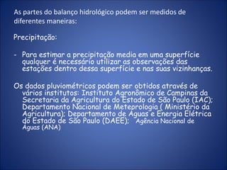 As partes do balanço hidrológico podem ser medidos de
diferentes maneiras:
Precipitação:
- Para estimar a precipitação media em uma superfície
qualquer é necessário utilizar as observações das
estações dentro dessa superfície e nas suas vizinhanças.
Os dados pluviométricos podem ser obtidos através de
vários institutos: Instituto Agronômico de Campinas da
Secretaria da Agricultura do Estado de São Paulo (IAC);
Departamento Nacional de Meteorologia ( Ministério da
Agricultura); Departamento de Águas e Energia Elétrica
do Estado de São Paulo (DAEE); Agência Nacional de
Águas (ANA)
 
