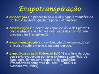 Evapotranspiração
A evaporação é o processo pelo qual a água é transferida
do solo e massas aquáticas para a atmosfera
A transpiração é a perda de vapor de água das plantas
para a atmosfera através dos poros das folhas pelo
processo de transpiração
A evapotranspiração é a combinação da evaporação com
e transpiração em uma área considerada.
A Evapotranspiração Potencial (EP) “é a altura de água
que seria evaporada por uma extensa superfície de
água pura, livremente exposta ás condições
atmosféricas reinantes no local.” (Tubelis e
Nascimento, 1984).
 