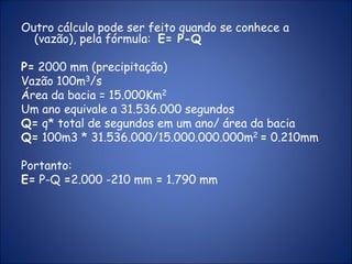 Outro cálculo pode ser feito quando se conhece a
(vazão), pela fórmula: E= P-Q
P= 2000 mm (precipitação)
Vazão 100m3/s
Área da bacia = 15.000Km2
Um ano equivale a 31.536.000 segundos
Q= q* total de segundos em um ano/ área da bacia
Q= 100m3 * 31.536.000/15.000.000.000m2 = 0.210mm
Portanto:
E= P-Q =2.000 -210 mm = 1.790 mm
 