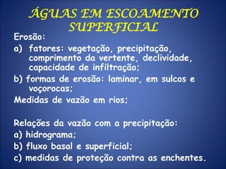 ÁGUAS EM ESCOAMENTO
SUPERFICIAL
Erosão:
a) fatores: vegetação, precipitação,
comprimento da vertente, declividade,
capacidade de infiltração;
b) formas de erosão: laminar, em sulcos e
voçorocas;
Medidas de vazão em rios;
Relações da vazão com a precipitação:
a) hidrograma;
b) fluxo basal e superficial;
c) medidas de proteção contra as enchentes.
 