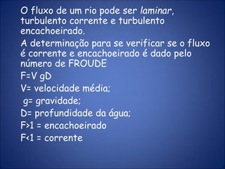 O fluxo de um rio pode ser laminar,
turbulento corrente e turbulento
encachoeirado.
A determinação para se verificar se o fluxo
é corrente e encachoeirado é dado pelo
número de FROUDE
F=V gD
V= velocidade média;
g= gravidade;
D= profundidade da água;
F>1 = encachoeirado
F<1 = corrente
 