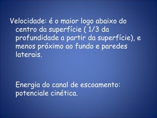 Velocidade: é o maior logo abaixo do
centro da superfície ( 1/3 da
profundidade a partir da superfície), e
menos próximo ao fundo e paredes
laterais.
Energia do canal de escoamento:
potenciale cinética.
 
