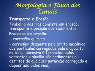 Morfologia e Fluxo dos
Canais
Transporte e Erosão
Trabalho dos rios consiste em erosão,
transporte e posição dos sedimentos.
Processo de erosão:
- corrosão: química
- corrosão: desgaste pelo atrito mecânico
das partículas carregadas pela a água; (o
material abrasivo é fornecido pelas
vertentes e aluvião são sedimentos ou
detritos de qualquer natureza carregado e
depositado pelos rios).
 