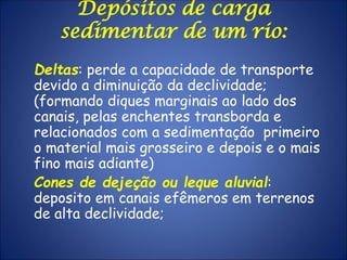 Depósitos de carga
sedimentar de um rio:
Deltas: perde a capacidade de transporte
devido a diminuição da declividade;
(formando diques marginais ao lado dos
canais, pelas enchentes transborda e
relacionados com a sedimentação primeiro
o material mais grosseiro e depois e o mais
fino mais adiante)
Cones de dejeção ou leque aluvial:
deposito em canais efêmeros em terrenos
de alta declividade;
 