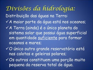 Divisões da hidrologia:
Distribuição das águas na Terra:
A maior parte da água está nos oceanos;
A Terra (ainda) é o único planeta do
sistema solar que possui água superficial
em quantidade suficiente para formar
oceanos e mares;
O único outro grande reservatório está
nas calotas e geleiras polares;
Os outros constituem uma porção muito
pequena da reserva total de água.
 