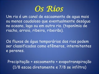 Os Rios
Um rio é um canal de escoamento de agua mais
ou menos caudaloso que eventualmente deságua
no oceano, lago ou em outro rio. (toponímia de
riacho, arroio, ribeira, ribeirão).
Os fluxos de água temporários dos rios podem
ser classificados como efêmeros, intermitentes
e perenes.
Precipitação + escoamento + evapotranspiração
(1/8 escoa diretamente e 7/8 se infiltra)
 