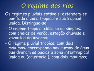 Os regimes pluviais estáveis: estendem-se
por toda a zona tropical e subtropical
úmida. Distingue-se:
- O regime tropical clássico ou simples:
com cheias de verão, estação chuvosa e
vazantes de inverno;
- O regime pluvial tropical com dois
máximos: corresponde aos cursos de água
que drenam as bacias a zona intertropical
úmida ou (equatorial), com dois máximos;
O regime dos rios
 
